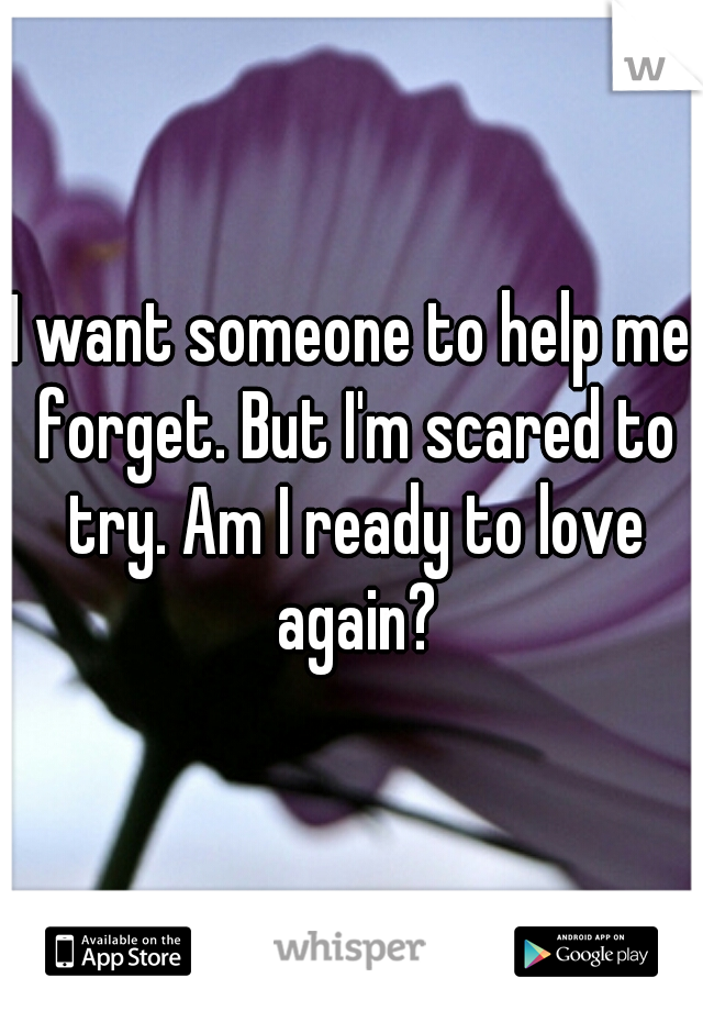 I want someone to help me forget. But I'm scared to try. Am I ready to love again?