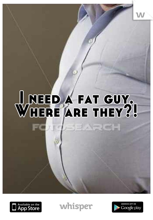 I need a fat guy. Where are they?! 