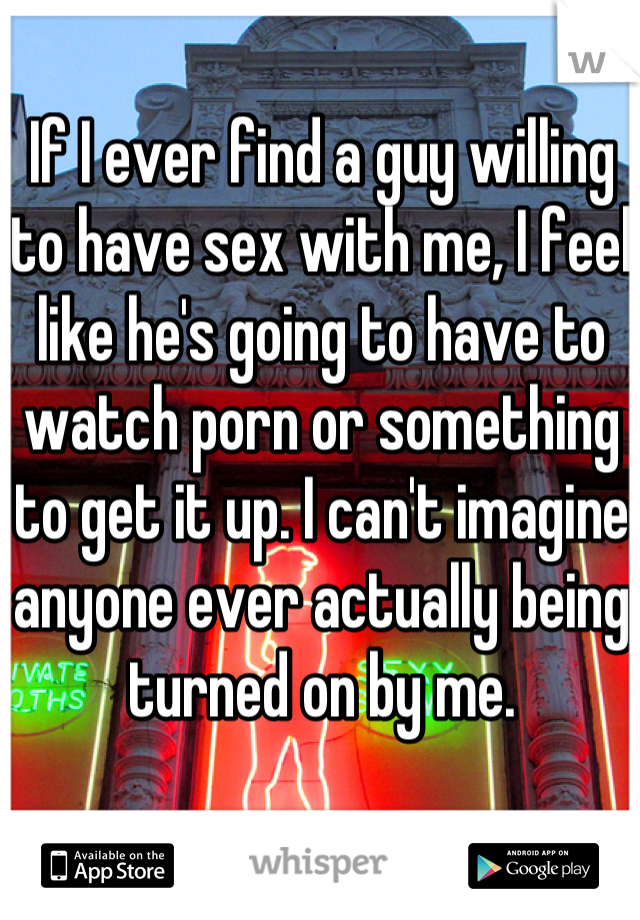 If I ever find a guy willing to have sex with me, I feel like he's going to have to watch porn or something to get it up. I can't imagine anyone ever actually being turned on by me.