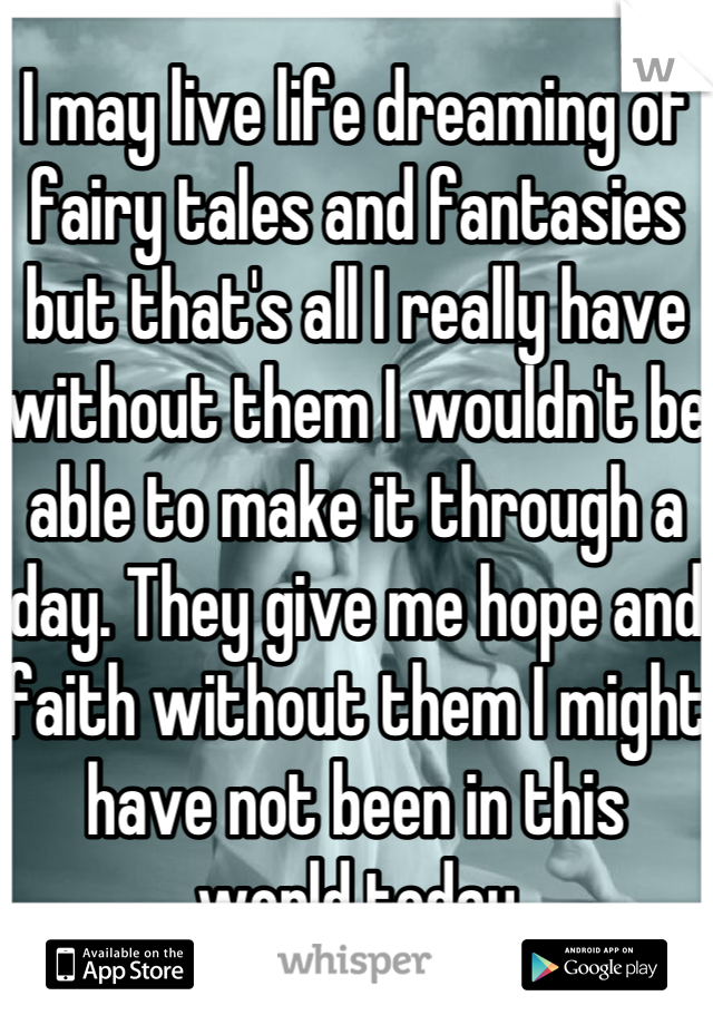 I may live life dreaming of fairy tales and fantasies but that's all I really have without them I wouldn't be able to make it through a day. They give me hope and faith without them I might have not been in this world today