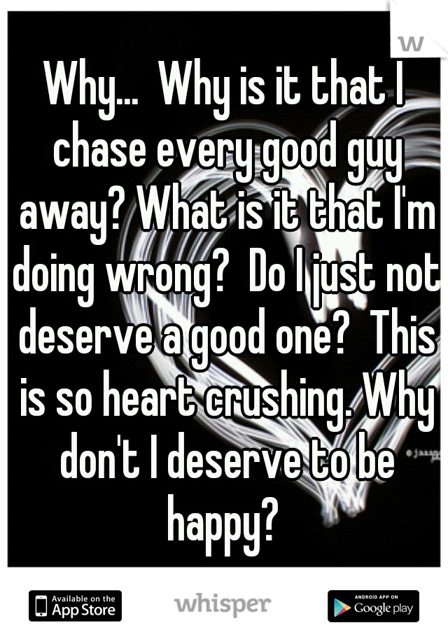Why...  Why is it that I chase every good guy away? What is it that I'm doing wrong?  Do I just not deserve a good one?  This is so heart crushing. Why don't I deserve to be happy? 