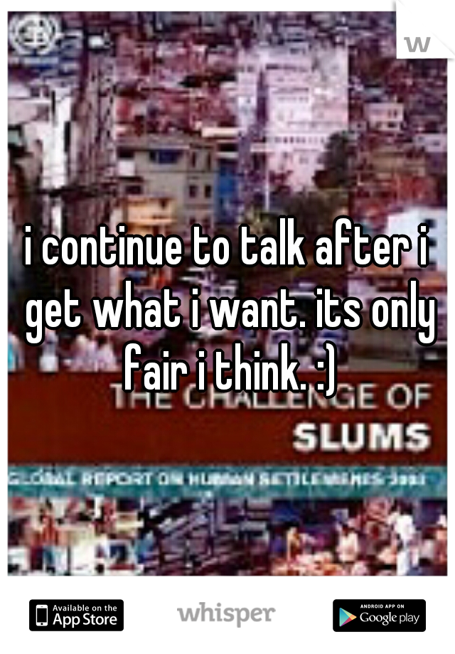 i continue to talk after i get what i want. its only fair i think. :)