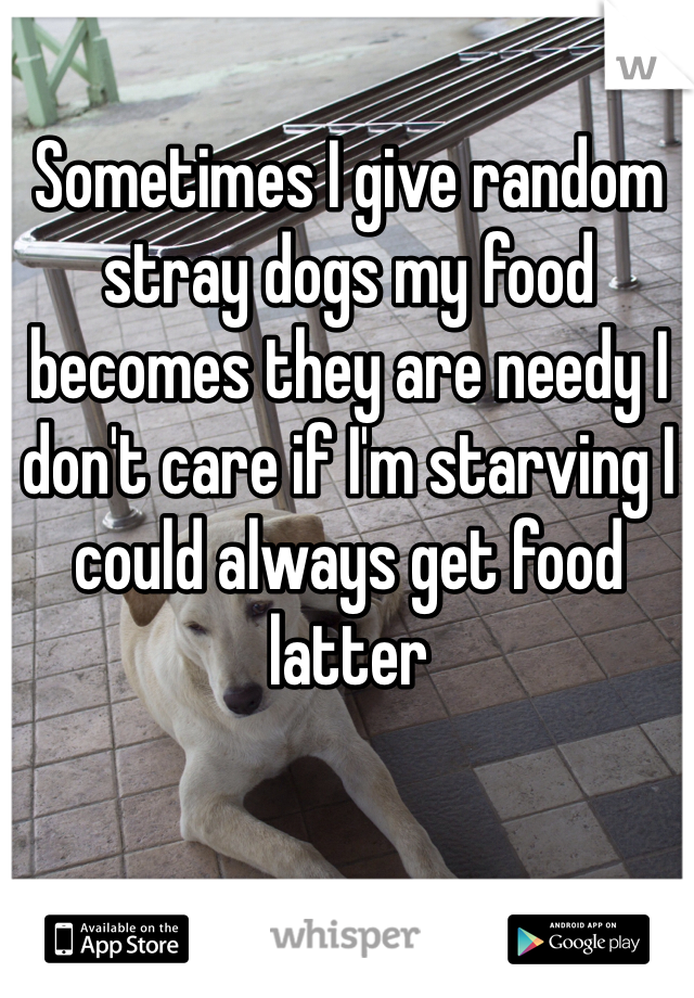 Sometimes I give random stray dogs my food becomes they are needy I don't care if I'm starving I could always get food latter 