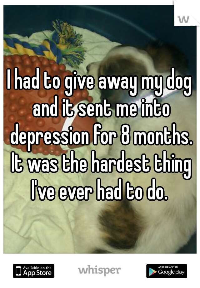 I had to give away my dog and it sent me into depression for 8 months. It was the hardest thing I've ever had to do. 