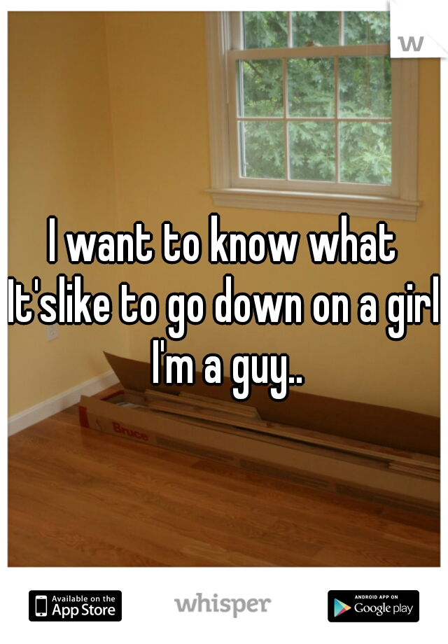 I want to know what It'slike to go down on a girl. I'm a guy..
