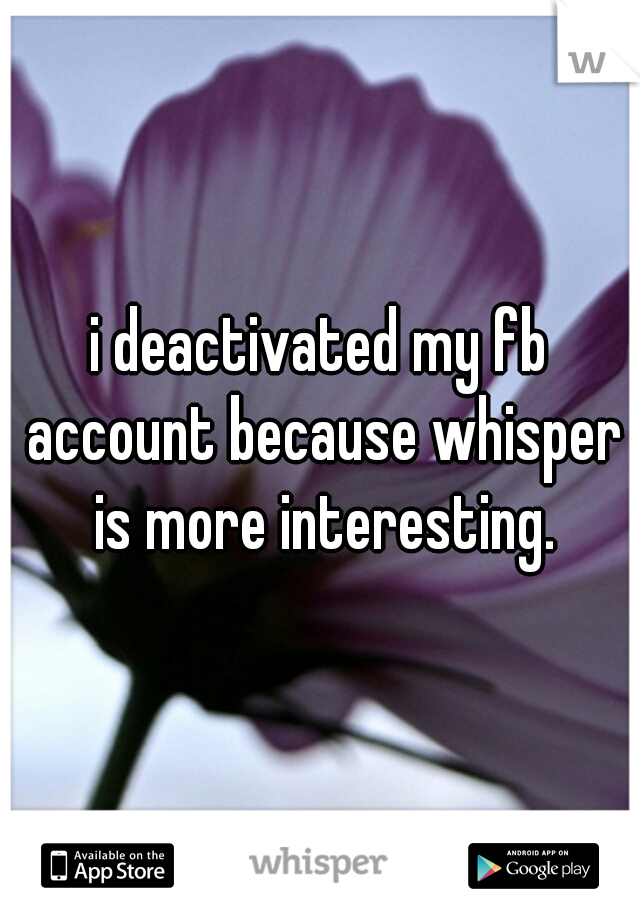 i deactivated my fb account because whisper is more interesting.