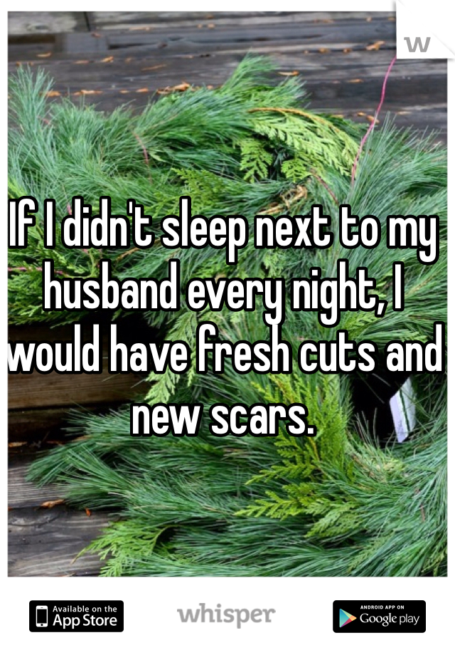 If I didn't sleep next to my husband every night, I would have fresh cuts and new scars. 