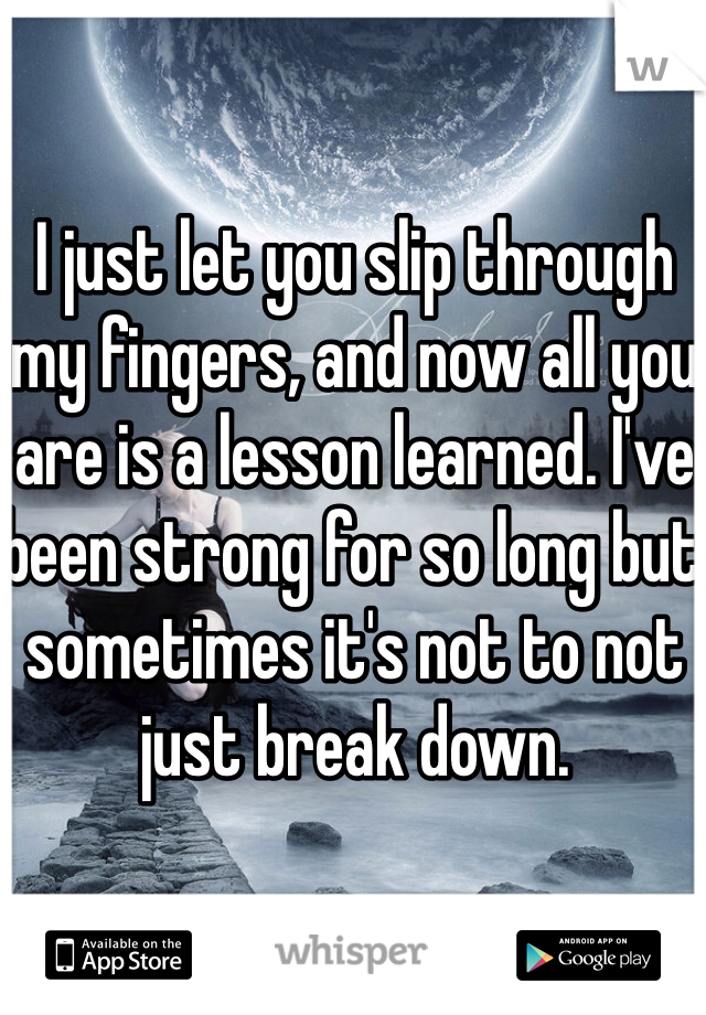 I just let you slip through my fingers, and now all you are is a lesson learned. I've been strong for so long but sometimes it's not to not just break down. 