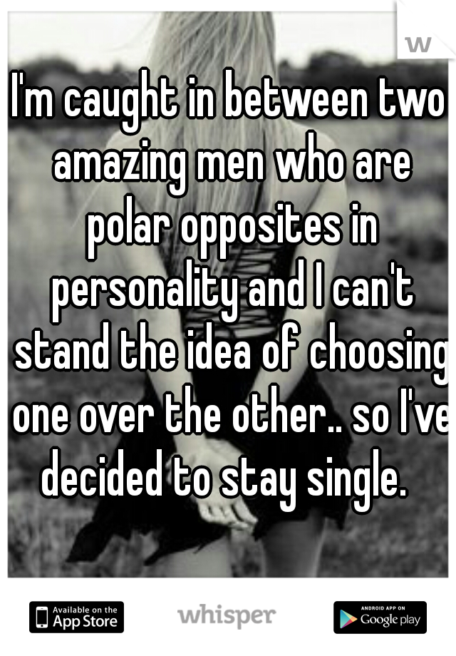 I'm caught in between two amazing men who are polar opposites in personality and I can't stand the idea of choosing one over the other.. so I've decided to stay single.  