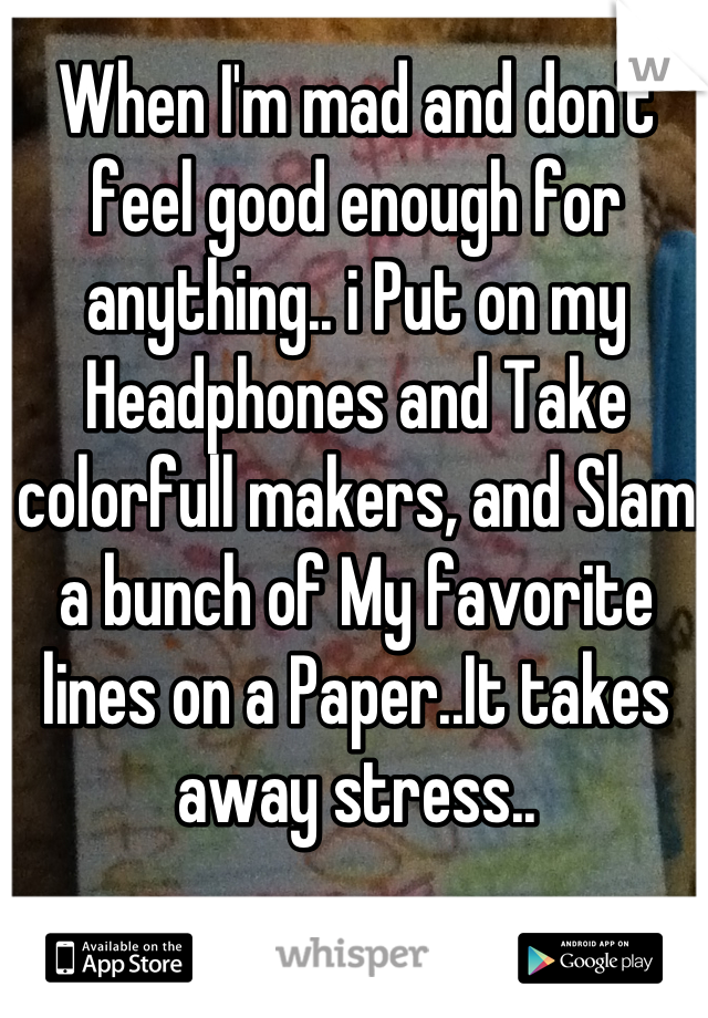 When I'm mad and don't feel good enough for anything.. i Put on my Headphones and Take colorfull makers, and Slam a bunch of My favorite lines on a Paper..It takes away stress..