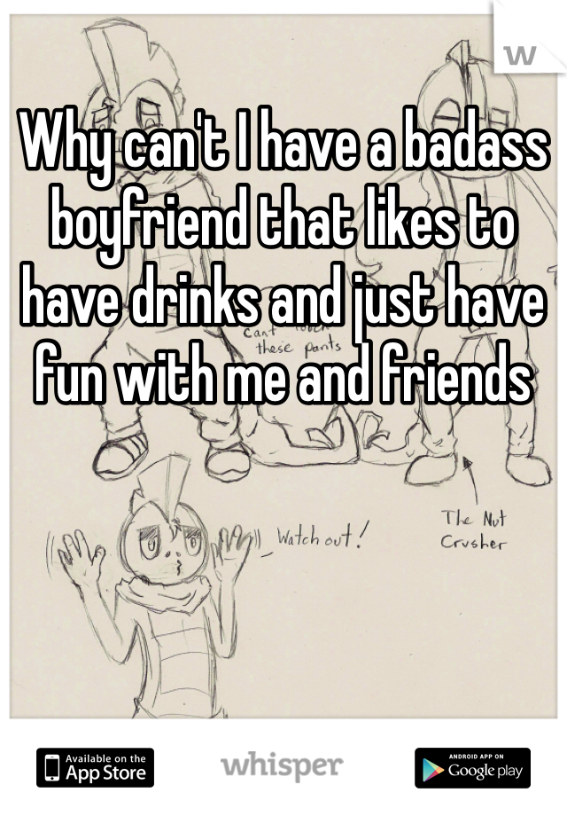 Why can't I have a badass boyfriend that likes to have drinks and just have fun with me and friends 