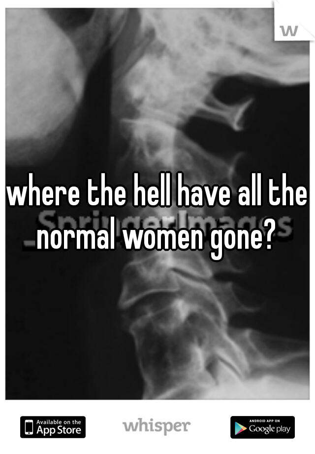 where the hell have all the normal women gone? 