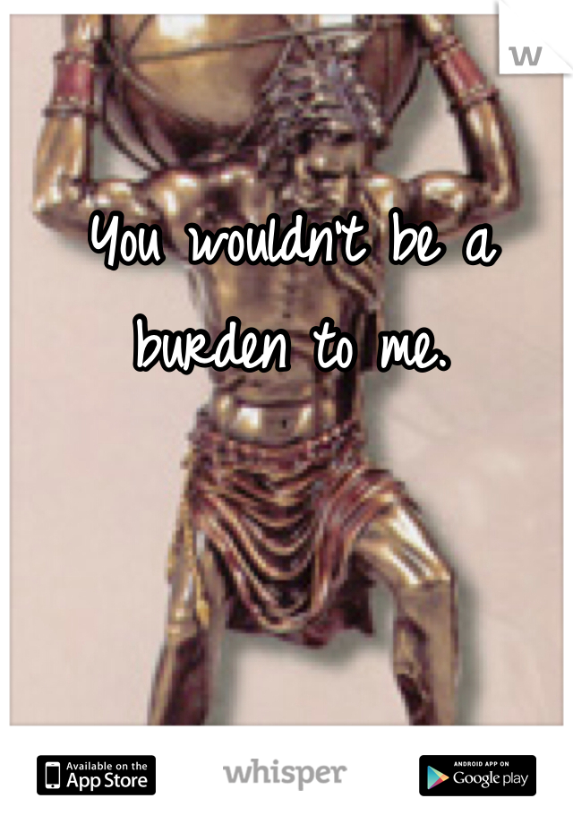 You wouldn't be a burden to me.