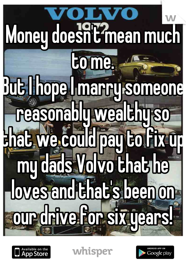 Money doesn't mean much to me.
But I hope I marry someone reasonably wealthy so that we could pay to fix up my dads Volvo that he loves and that's been on our drive for six years!