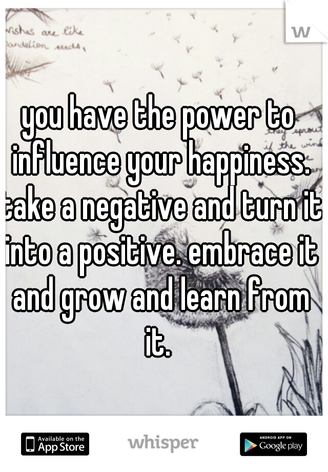 you have the power to influence your happiness. take a negative and turn it into a positive. embrace it and grow and learn from it. 