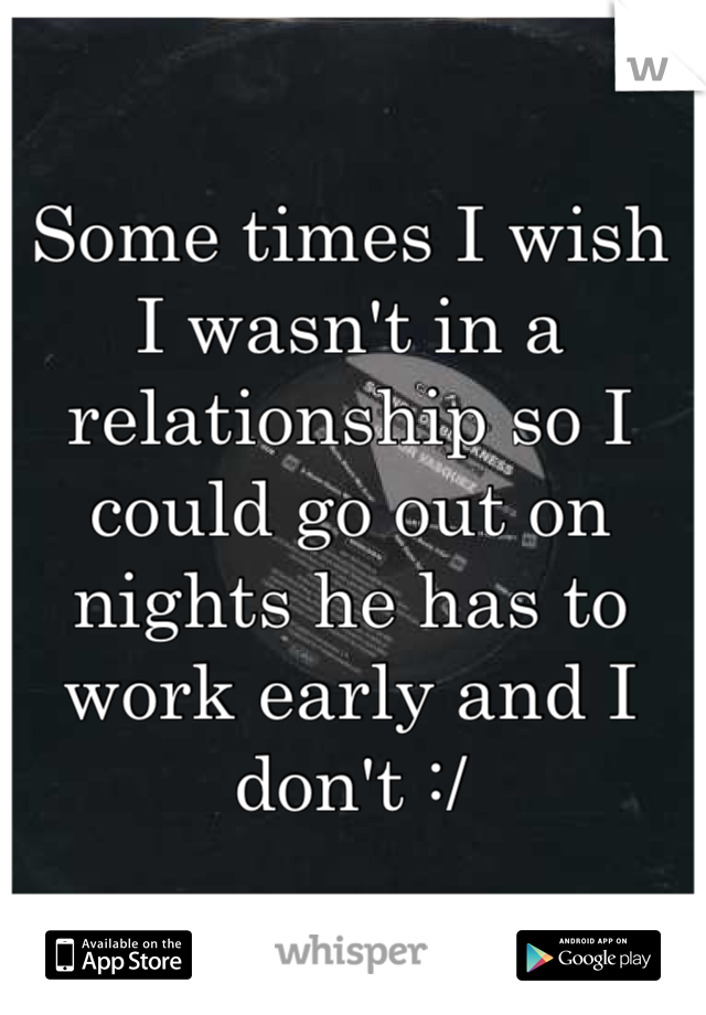 Some times I wish I wasn't in a relationship so I could go out on nights he has to work early and I don't :/
