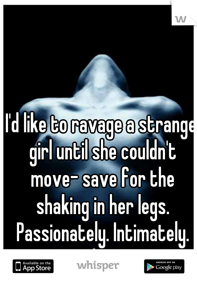 I'd like to ravage a strange girl until she couldn't move- save for the shaking in her legs. Passionately. Intimately. Any volunteers?