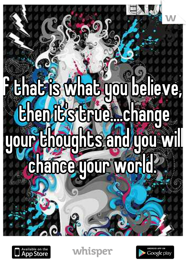 if that is what you believe,  then it's true....change your thoughts and you will chance your world. 