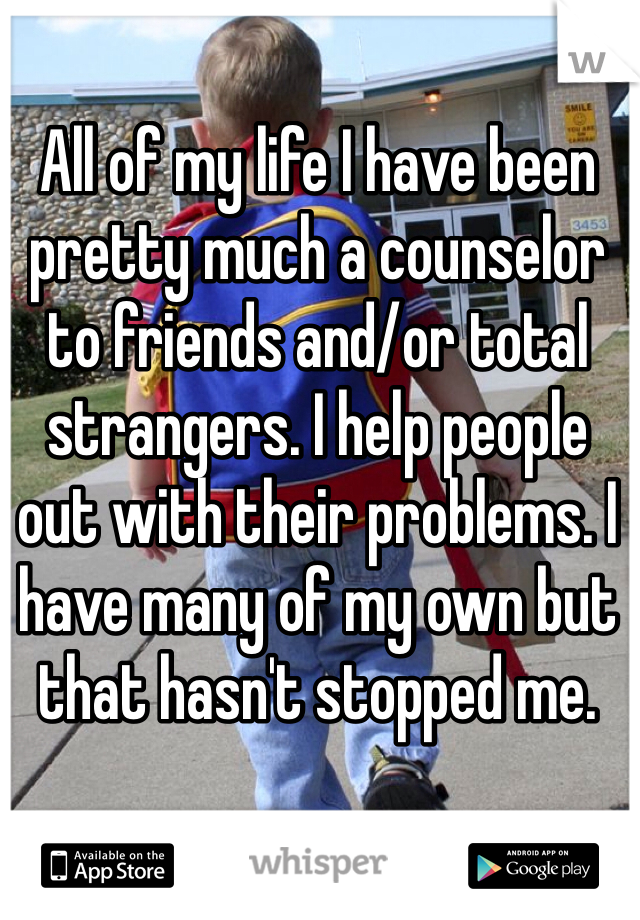 All of my life I have been pretty much a counselor to friends and/or total strangers. I help people out with their problems. I have many of my own but that hasn't stopped me.