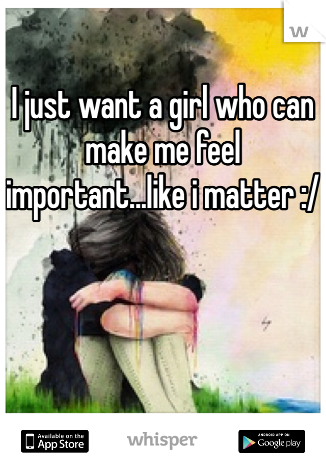 I just want a girl who can make me feel important...like i matter :/
