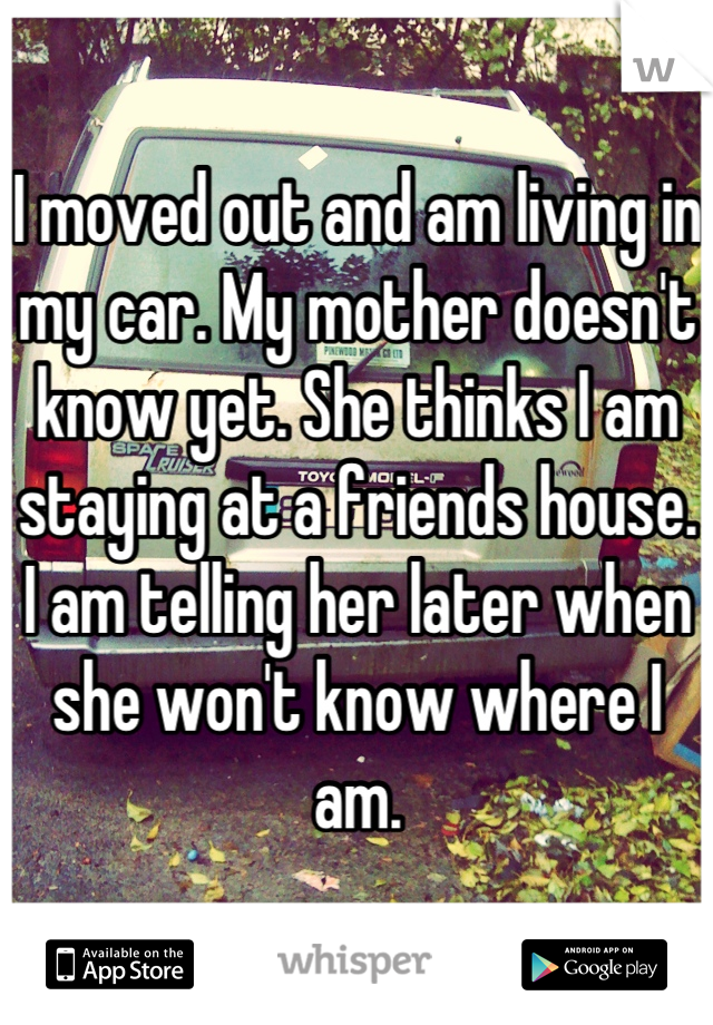 I moved out and am living in my car. My mother doesn't know yet. She thinks I am staying at a friends house. I am telling her later when she won't know where I am.