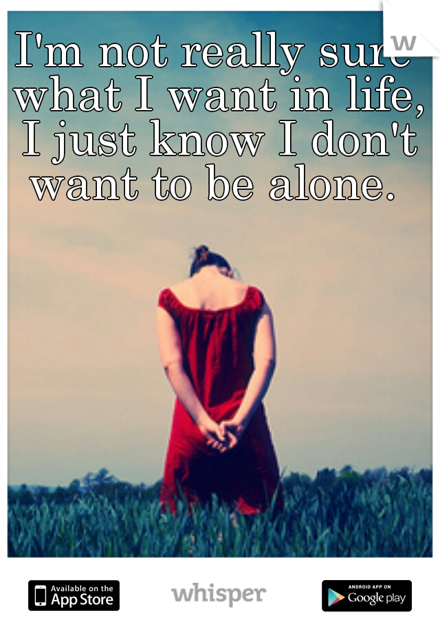 I'm not really sure what I want in life, I just know I don't want to be alone. 