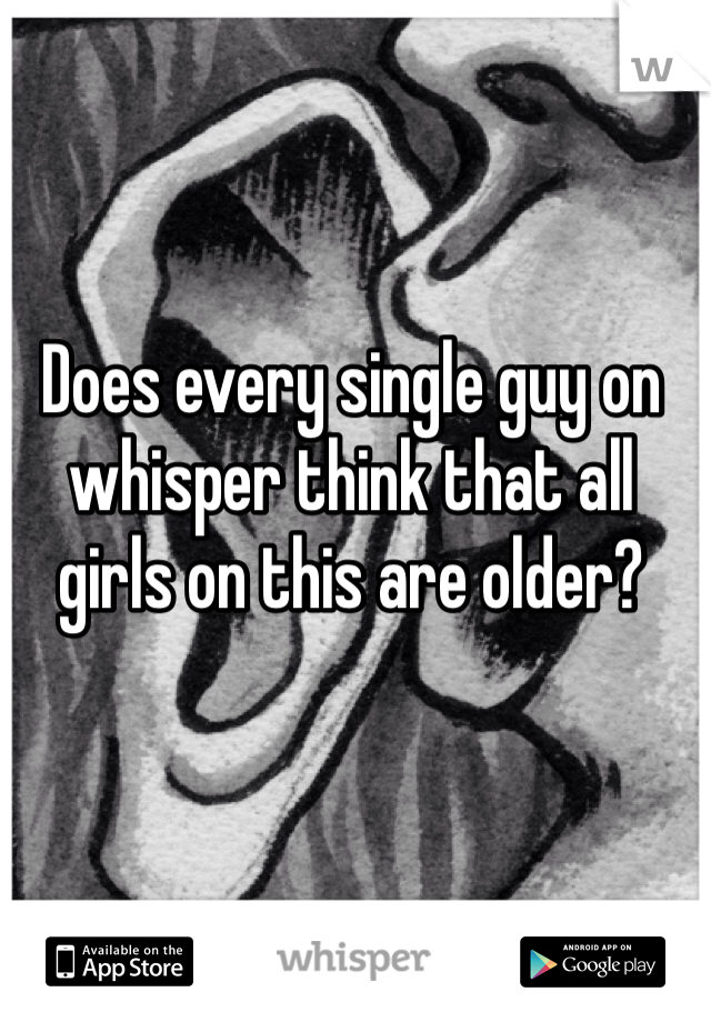 Does every single guy on whisper think that all girls on this are older?