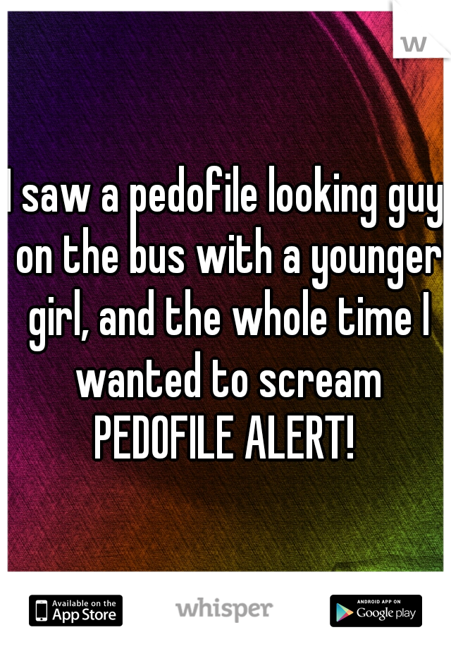I saw a pedofile looking guy on the bus with a younger girl, and the whole time I wanted to scream PEDOFILE ALERT! 