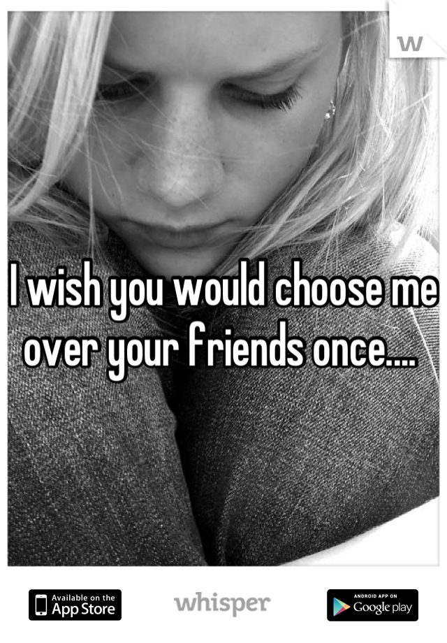 I wish you would choose me over your friends once.... 