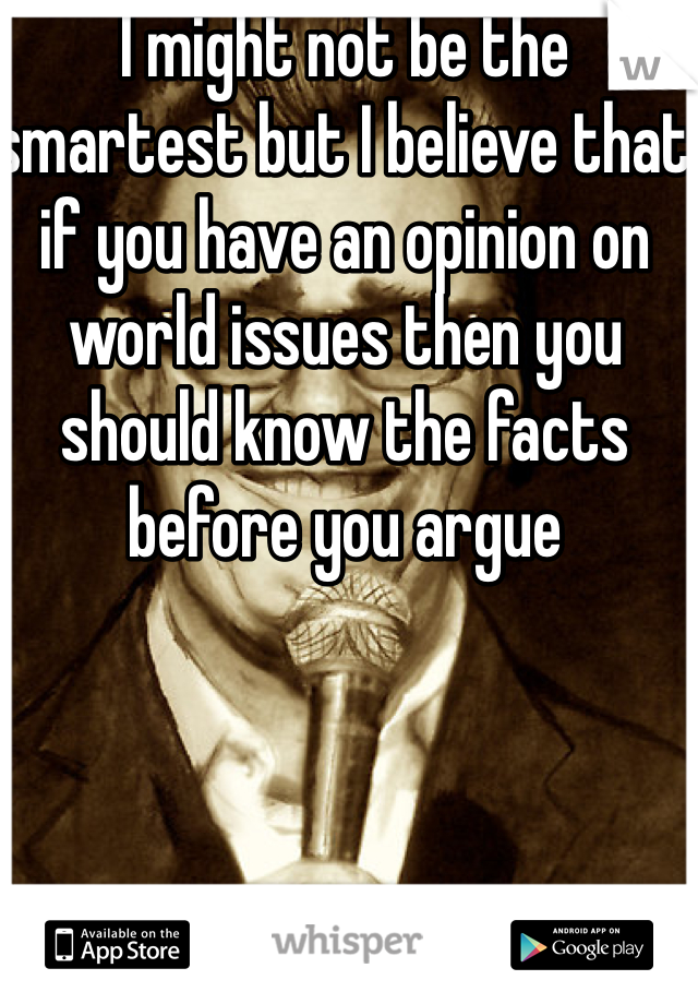 I might not be the smartest but I believe that if you have an opinion on world issues then you should know the facts before you argue