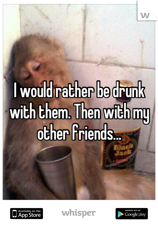 I would rather be drunk with them. Then with my other friends...