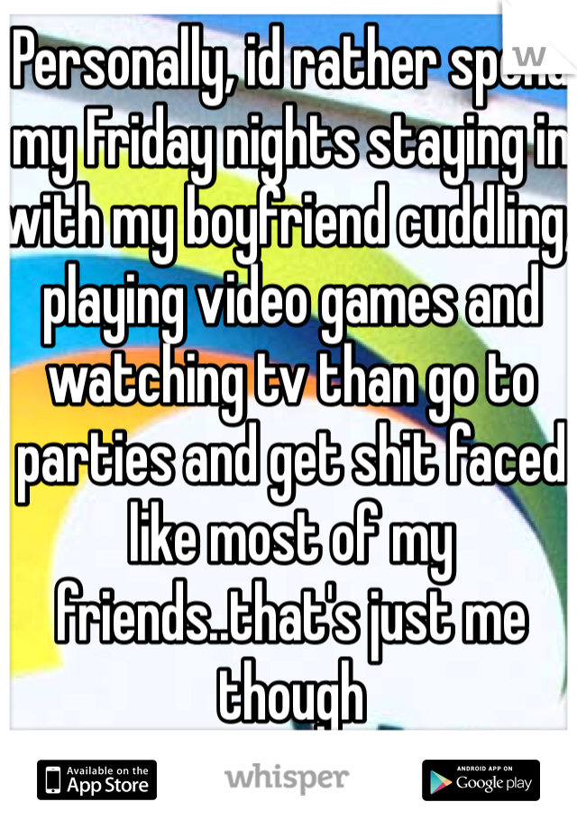 Personally, id rather spend my Friday nights staying in with my boyfriend cuddling, playing video games and watching tv than go to parties and get shit faced like most of my friends..that's just me though 
