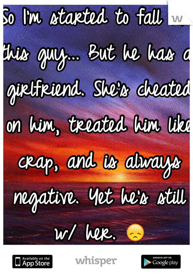 So I'm started to fall for this guy... But he has a girlfriend. She's cheated on him, treated him like crap, and is always negative. Yet he's still w/ her. 😞