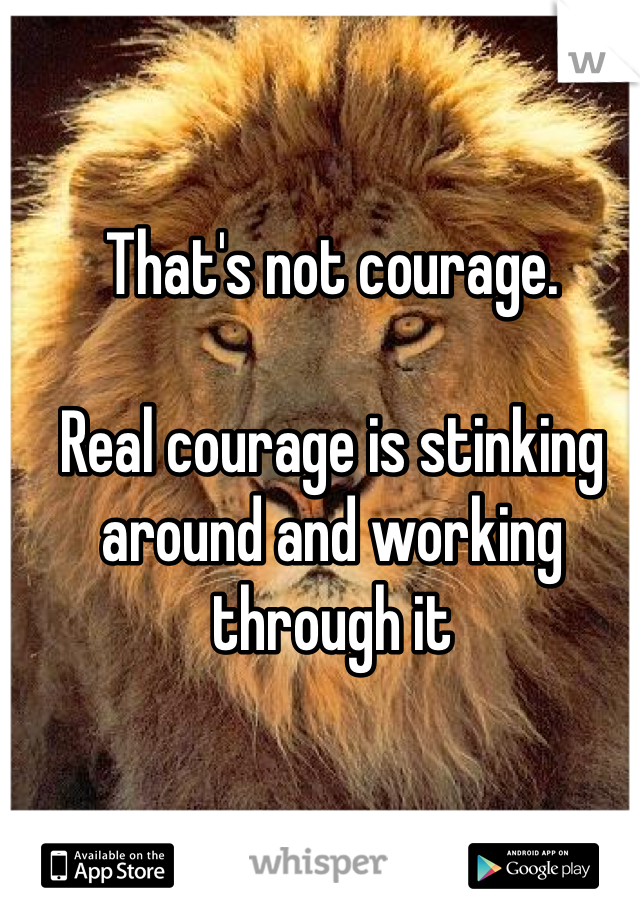 That's not courage.

Real courage is stinking around and working through it
