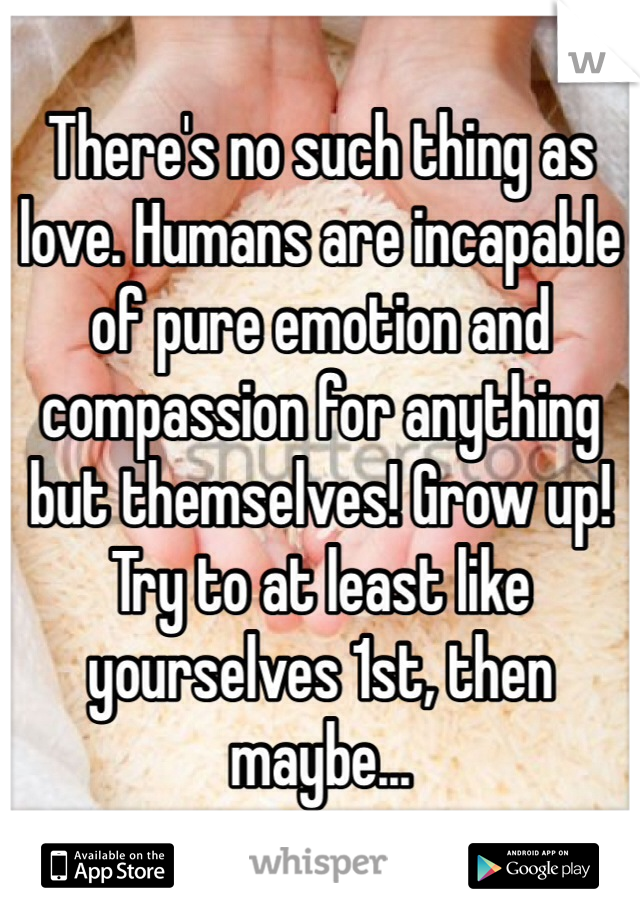 There's no such thing as love. Humans are incapable of pure emotion and compassion for anything but themselves! Grow up! Try to at least like yourselves 1st, then maybe... 