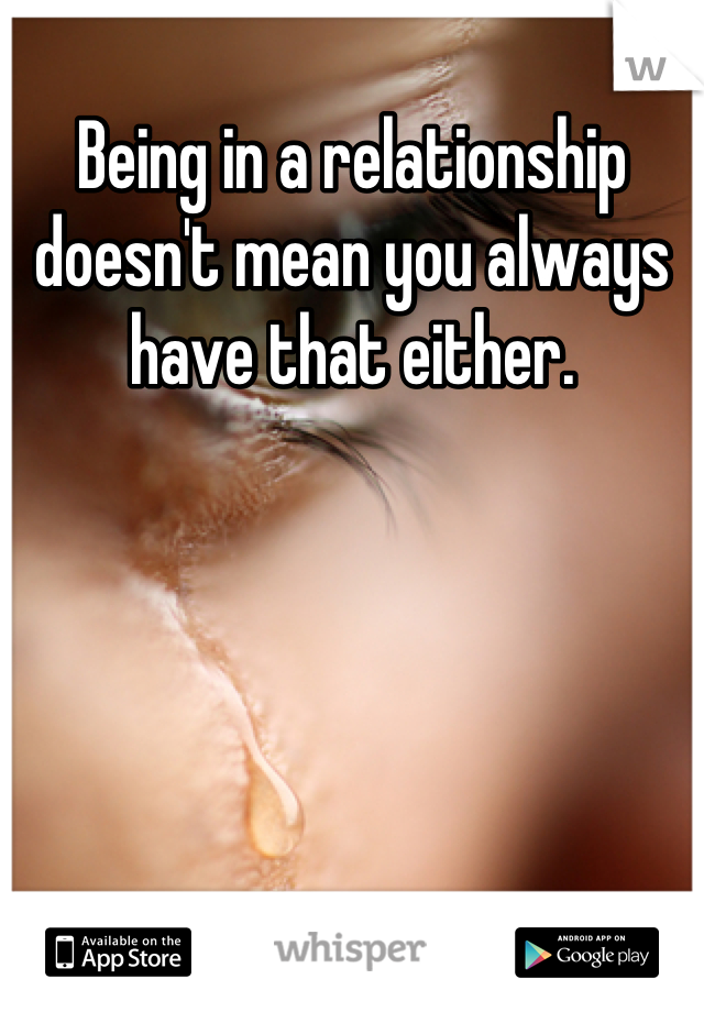 Being in a relationship doesn't mean you always have that either.