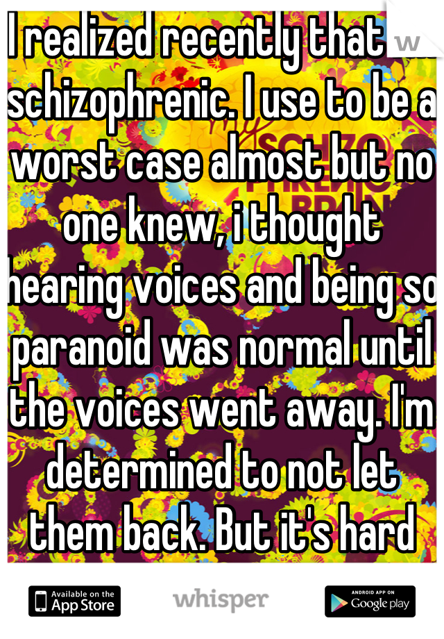 I realized recently that I'm schizophrenic. I use to be a worst case almost but no one knew, i thought hearing voices and being so paranoid was normal until the voices went away. I'm determined to not let them back. But it's hard when i'm so alone.