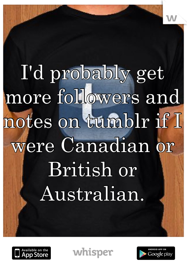 I'd probably get more followers and notes on tumblr if I were Canadian or British or Australian.
