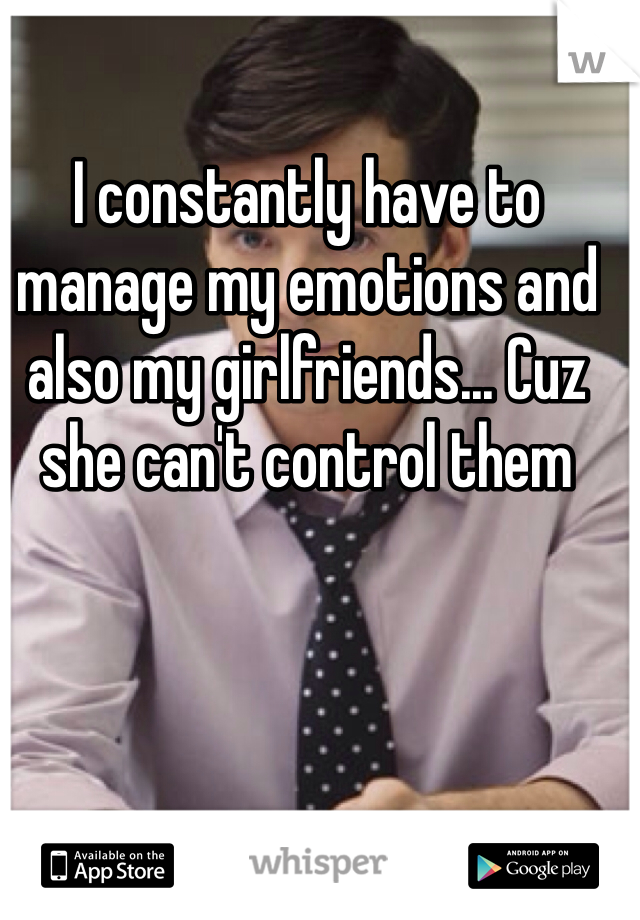 I constantly have to manage my emotions and also my girlfriends... Cuz she can't control them