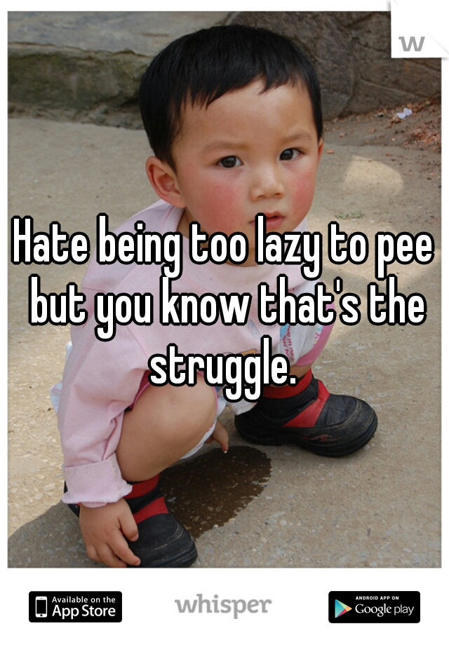 Hate being too lazy to pee but you know that's the struggle. 