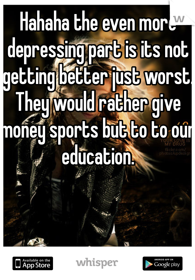 Hahaha the even more depressing part is its not getting better just worst. They would rather give money sports but to to our education. 