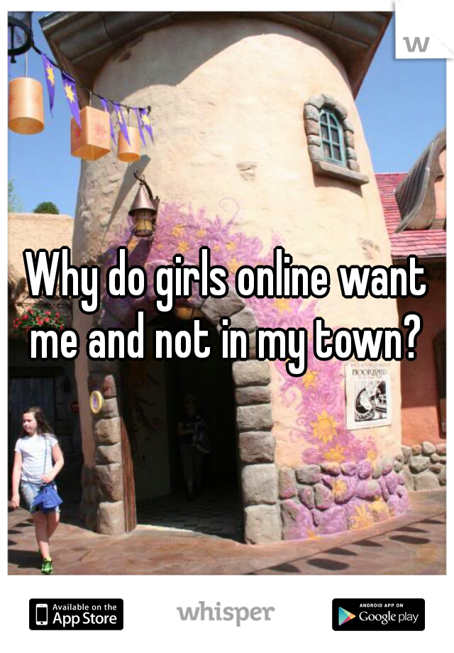 Why do girls online want me and not in my town? 