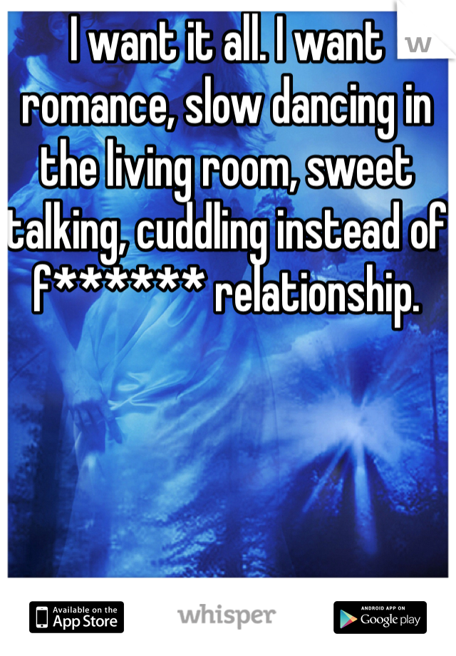 I want it all. I want romance, slow dancing in the living room, sweet talking, cuddling instead of f****** relationship. 