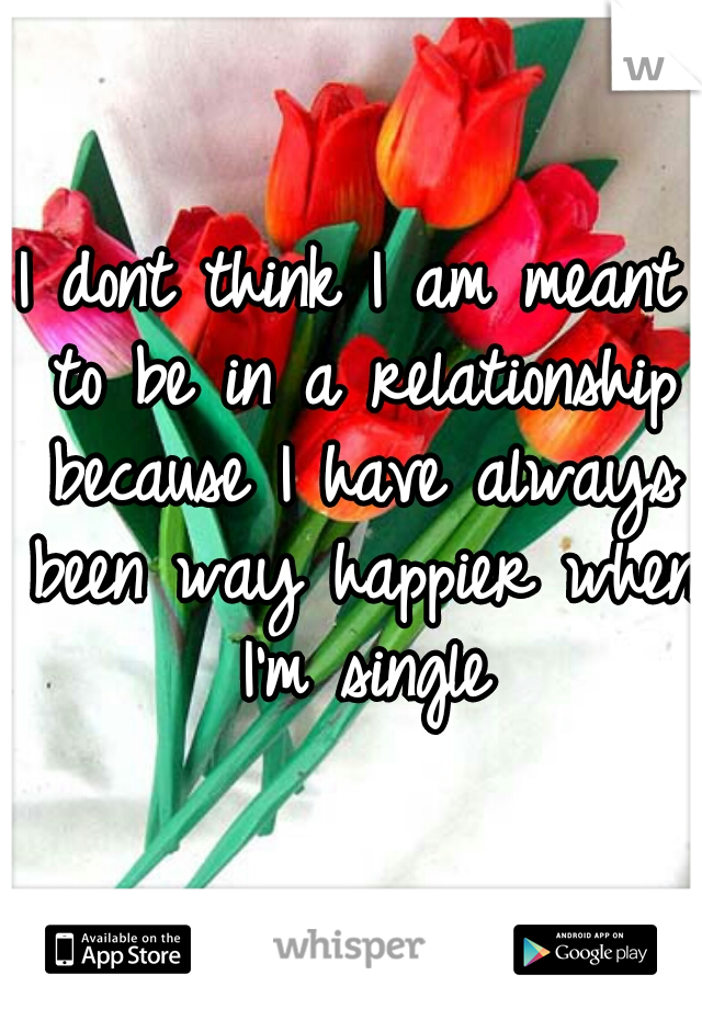 I dont think I am meant to be in a relationship because I have always been way happier when I'm single