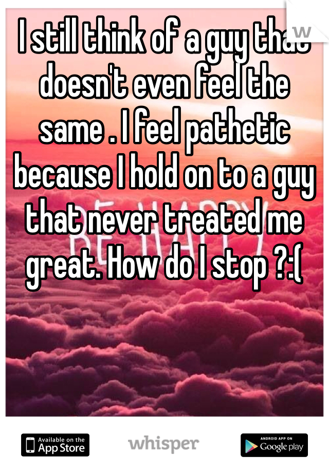 I still think of a guy that doesn't even feel the same . I feel pathetic because I hold on to a guy that never treated me great. How do I stop ?:(