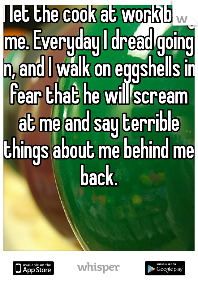 I let the cook at work bully me. Everyday I dread going in, and I walk on eggshells in fear that he will scream at me and say terrible things about me behind me back.