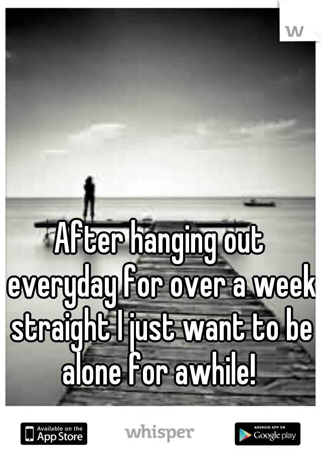 After hanging out everyday for over a week straight I just want to be alone for awhile! 