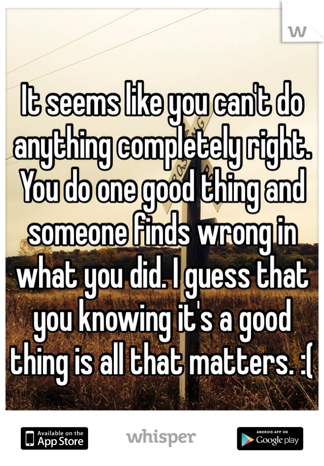 It seems like you can't do anything completely right. You do one good thing and someone finds wrong in what you did. I guess that you knowing it's a good thing is all that matters. :(