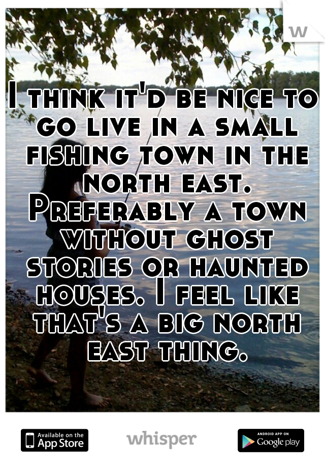 I think it'd be nice to go live in a small fishing town in the north east. Preferably a town without ghost stories or haunted houses. I feel like that's a big north east thing.