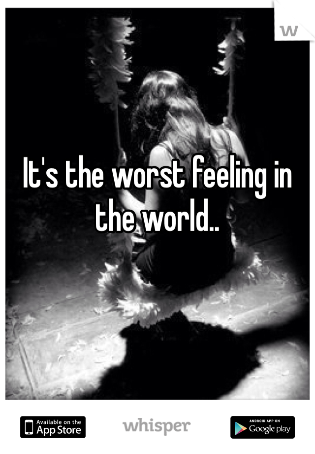 It's the worst feeling in the world.. 